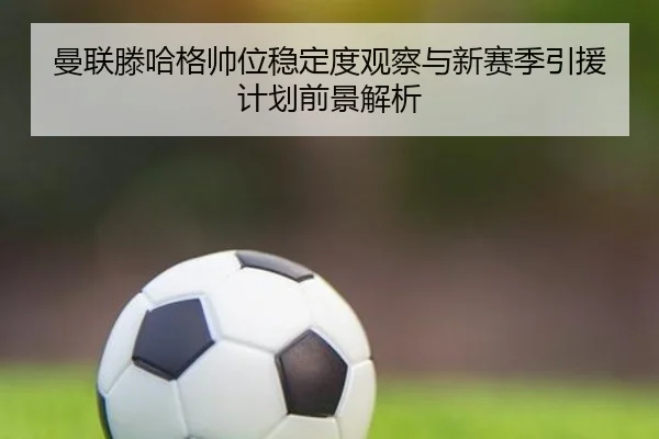 曼联滕哈格帅位稳定度观察与新赛季引援计划前景解析