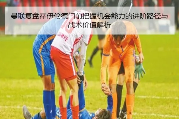 曼联复盘霍伊伦德门前把握机会能力的进阶路径与战术价值解析