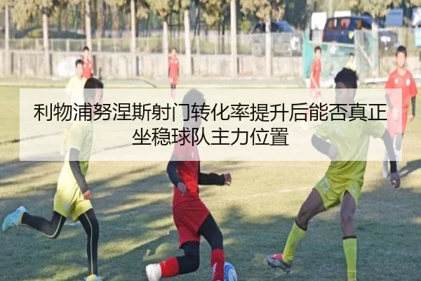 利物浦努涅斯射门转化率提升后能否真正坐稳球队主力位置