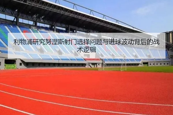 利物浦研究努涅斯射门选择问题与进球波动背后的战术逻辑