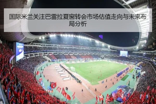 国际米兰关注巴雷拉夏窗转会市场估值走向与未来布局分析