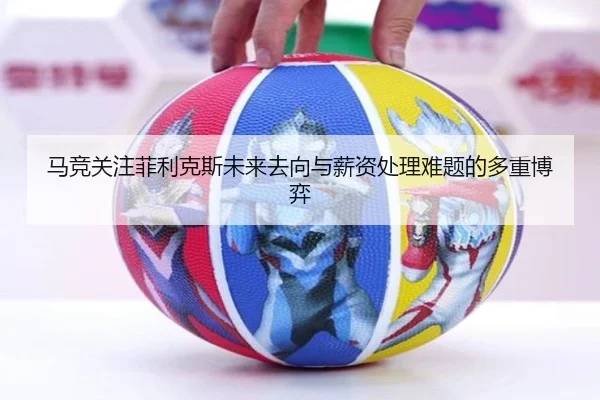 马竞关注菲利克斯未来去向与薪资处理难题的多重博弈