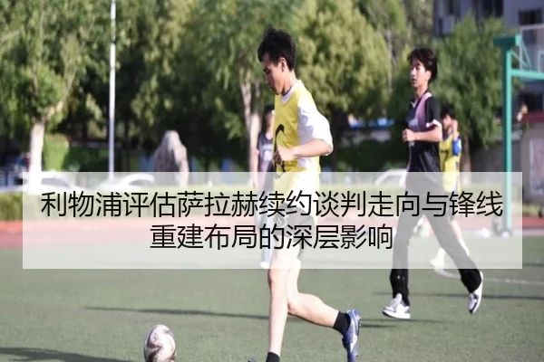 利物浦评估萨拉赫续约谈判走向与锋线重建布局的深层影响