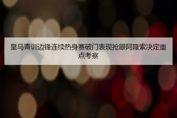 皇马青训边锋连续热身赛破门表现抢眼阿隆索决定重点考察