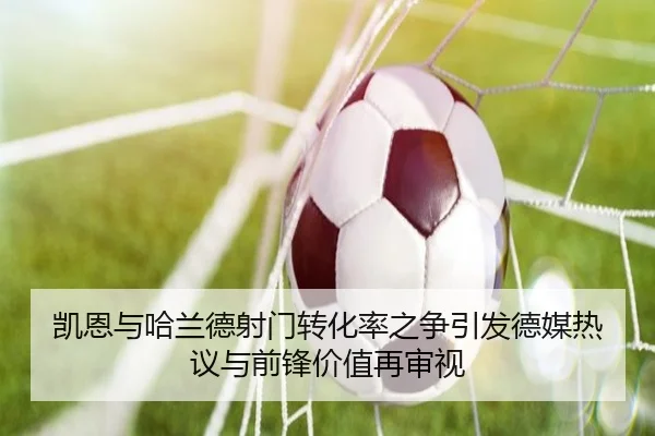 凯恩与哈兰德射门转化率之争引发德媒热议与前锋价值再审视