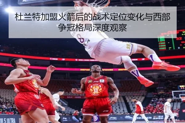杜兰特加盟火箭后的战术定位变化与西部争冠格局深度观察